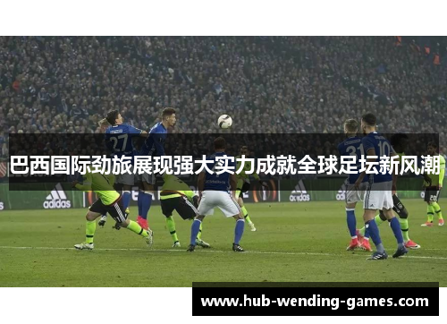 巴西国际劲旅展现强大实力成就全球足坛新风潮 巴西国际劲旅展现强大实力成就全球足坛新风潮