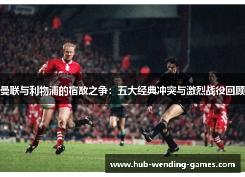 曼联与利物浦的宿敌之争：五大经典冲突与激烈战役回顾