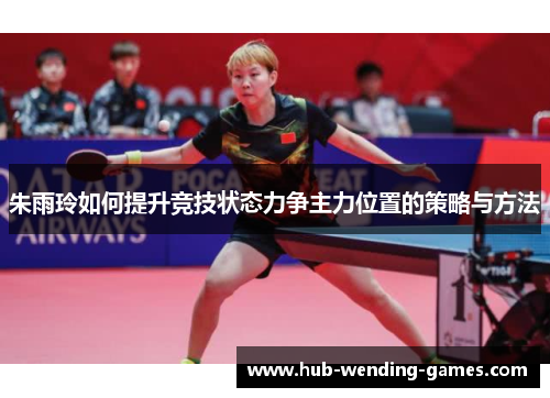 朱雨玲如何提升竞技状态力争主力位置的策略与方法 朱雨玲如何提升竞技状态力争主力位置的策略与方法