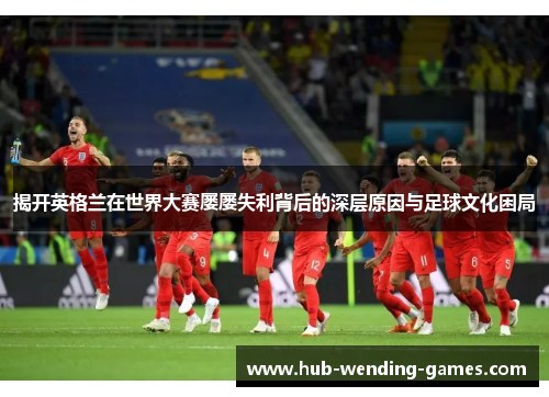 揭开英格兰在世界大赛屡屡失利背后的深层原因与足球文化困局