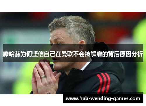 滕哈赫为何坚信自己在曼联不会被解雇的背后原因分析 滕哈赫为何坚信自己在曼联不会被解雇的背后原因分析