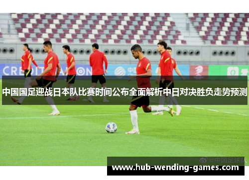 中国国足迎战日本队比赛时间公布全面解析中日对决胜负走势预测