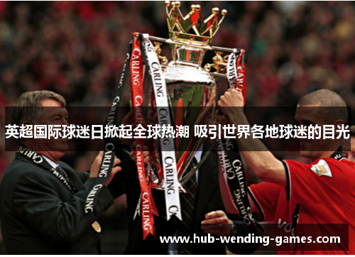 英超国际球迷日掀起全球热潮 吸引世界各地球迷的目光 英超国际球迷日掀起全球热潮 吸引世界各地球迷的目光