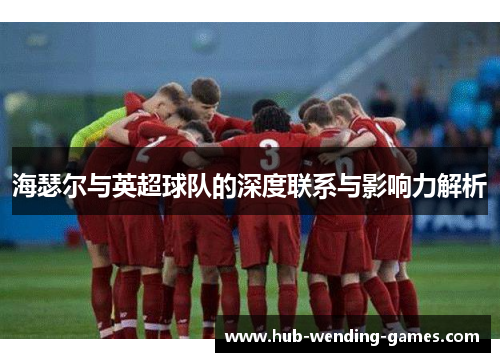 海瑟尔与英超球队的深度联系与影响力解析 海瑟尔与英超球队的深度联系与影响力解析
