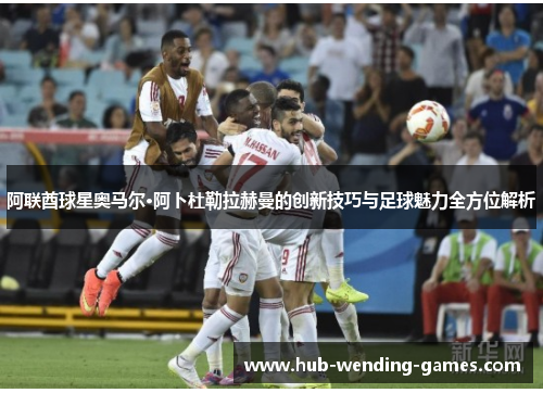 阿联酋球星奥马尔·阿卜杜勒拉赫曼的创新技巧与足球魅力全方位解析 阿联酋球星奥马尔·阿卜杜勒拉赫曼的创新技巧与足球魅力全方位解析