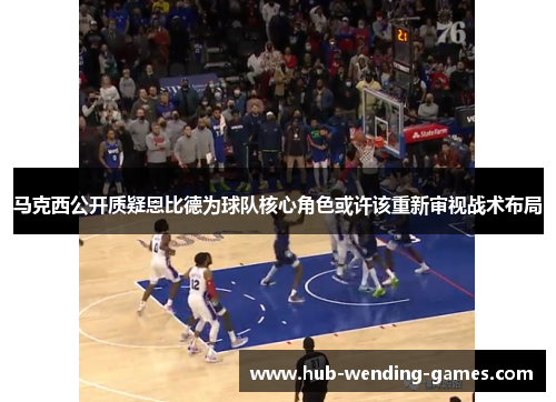 马克西公开质疑恩比德为球队核心角色或许该重新审视战术布局 马克西公开质疑恩比德为球队核心角色或许该重新审视战术布局