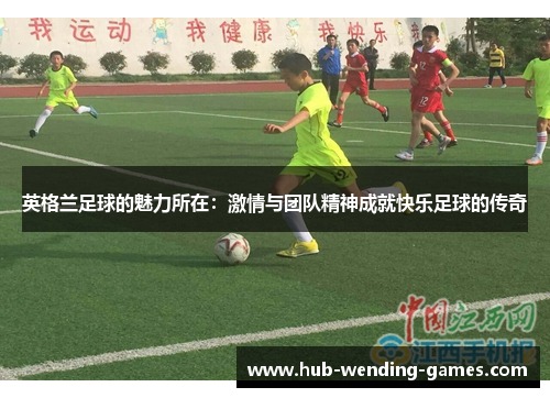英格兰足球的魅力所在:激情与团队精神成就快乐足球的传奇 英格兰足球的魅力所在:激情与团队精神成就快乐足球的传奇