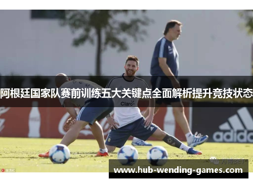 阿根廷国家队赛前训练五大关键点全面解析提升竞技状态 阿根廷国家队赛前训练五大关键点全面解析提升竞技状态