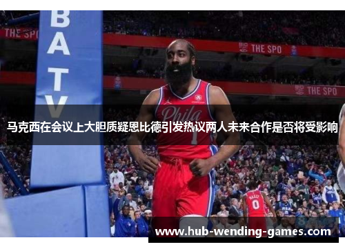 马克西在会议上大胆质疑恩比德引发热议两人未来合作是否将受影响 马克西在会议上大胆质疑恩比德引发热议两人未来合作是否将受影响